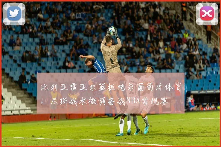 比利亚雷亚尔篮板绝杀葡萄牙体育，尼斯战术微调备战NBA常规赛