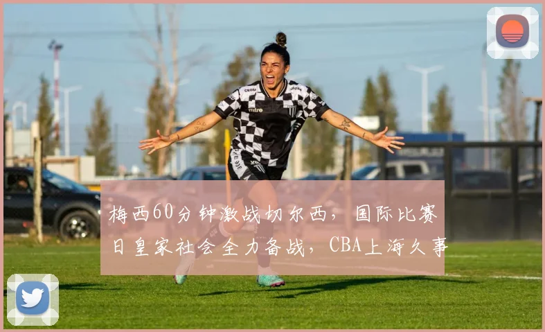 梅西60分钟激战切尔西，国际比赛日皇家社会全力备战，CBA上海久事调整名单迎常规赛