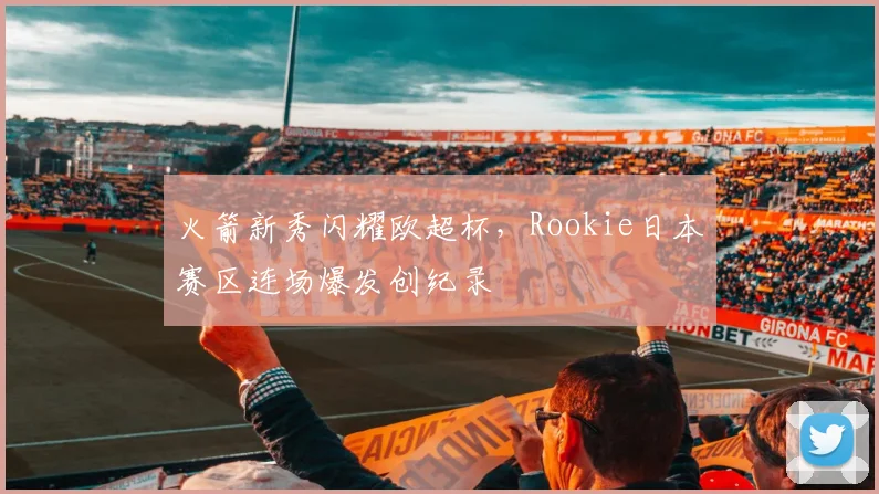 火箭新秀闪耀欧超杯，Rookie日本赛区连场爆发创纪录