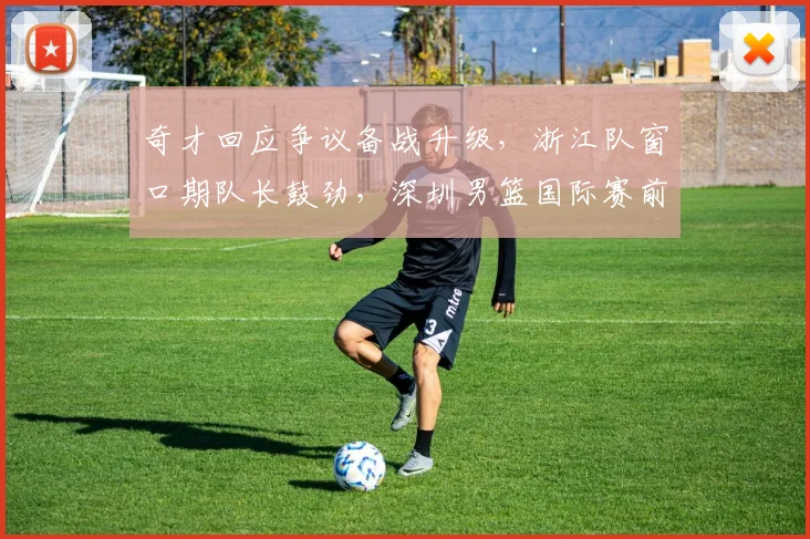 奇才回应争议备战升级，浙江队窗口期队长鼓劲，深圳男篮国际赛前引关