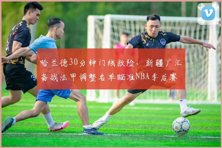 哈兰德30分钟门线救险，新疆广汇备战法甲调整名单瞄准NBA季后赛