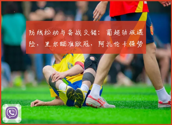 防线松动与备战交错：葡超劲旅遇险，里尔瞄准欧冠，阿扎伦卡强势领跑