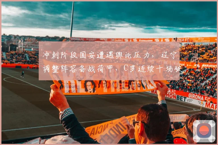 冲刺阶段国安遭遇舆论压力,辽宁调整阵容备战荷甲,C罗连续十场破门状态火热