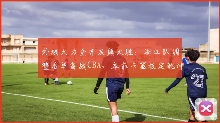 外线火力全开灰熊大胜，浙江队调整名单备战CBA，本菲卡篮板定乾坤