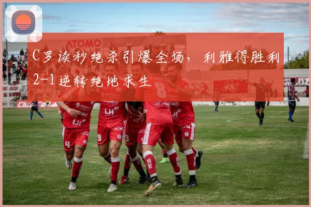 C罗读秒绝杀引爆全场,利雅得胜利2-1逆转绝地求生