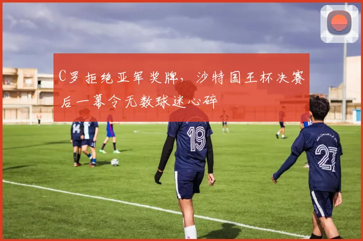 C罗拒绝亚军奖牌,沙特国王杯决赛后一幕令无数球迷心碎