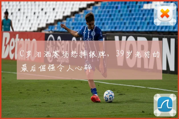 C罗泪洒赛场怒摔银牌，39岁老将的最后倔强令人心碎