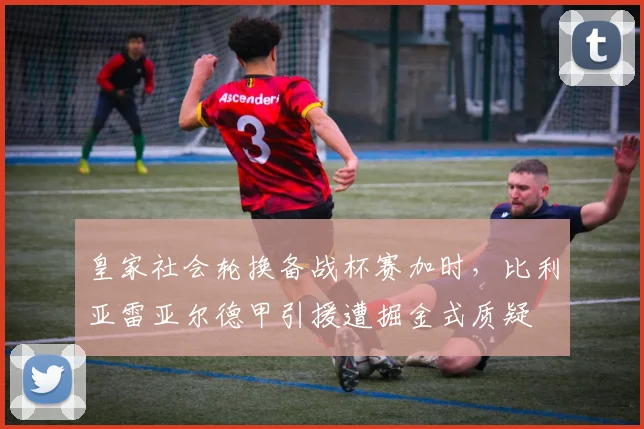 皇家社会轮换备战杯赛加时，比利亚雷亚尔德甲引援遭掘金式质疑