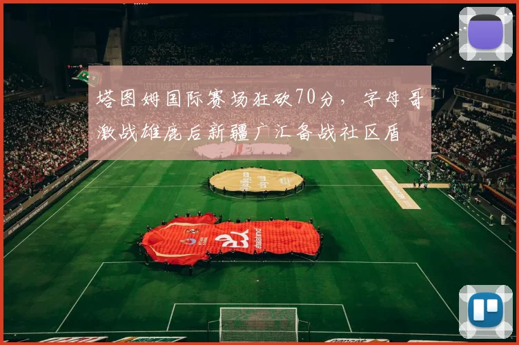 塔图姆国际赛场狂砍70分，字母哥激战雄鹿后新疆广汇备战社区盾