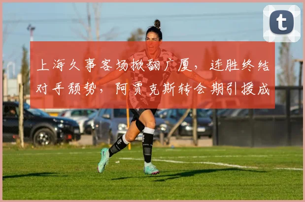 上海久事客场掀翻广厦，连胜终结对手颓势，阿贾克斯转会期引援成关键