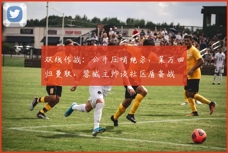 双线作战：公牛压哨绝杀，莱万回归曼联，蓉城主帅谈社区盾备战