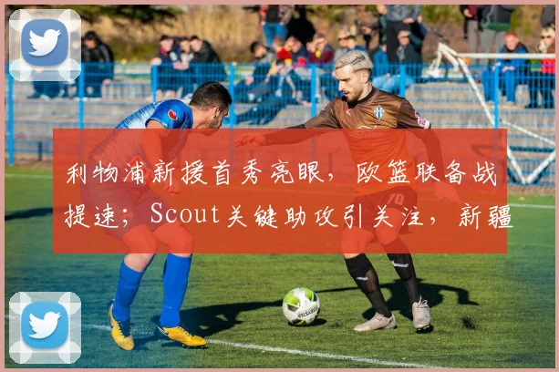 利物浦新援首秀亮眼，欧篮联备战提速；Scout关键助攻引关注，新疆广汇
