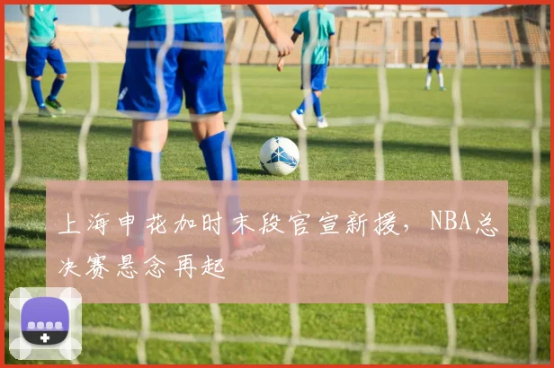 上海申花加时末段官宣新援，NBA总决赛悬念再起