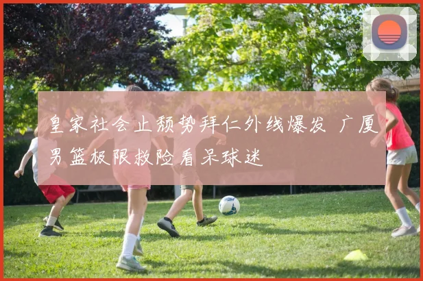 皇家社会止颓势拜仁外线爆发 广厦男篮极限救险看呆球迷