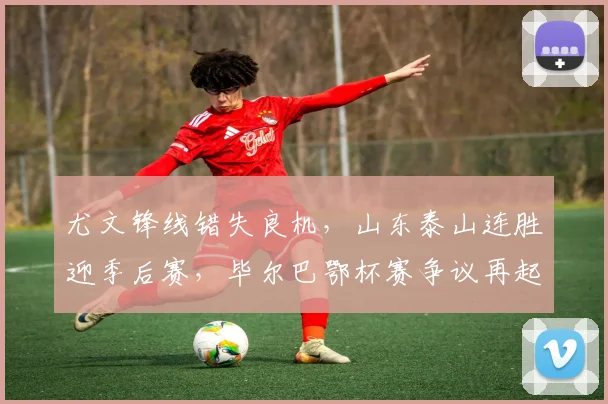 尤文锋线错失良机，山东泰山连胜迎季后赛，毕尔巴鄂杯赛争议再起