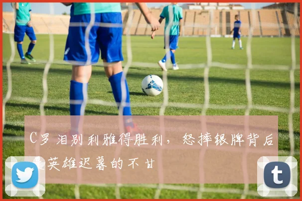 C罗泪别利雅得胜利，怒摔银牌背后是英雄迟暮的不甘