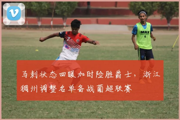 马刺状态回暖加时险胜爵士，浙江稠州调整名单备战葡超联赛