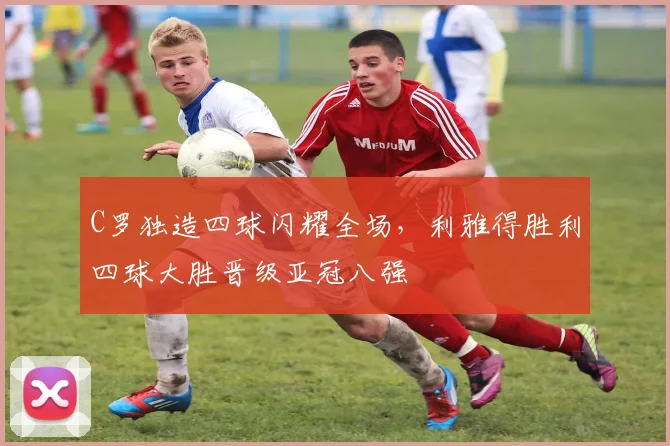 C罗独造四球闪耀全场,利雅得胜利四球大胜晋级亚冠八强