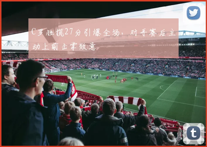 C罗独揽27分引爆全场，对手赛后主动上前击掌致意