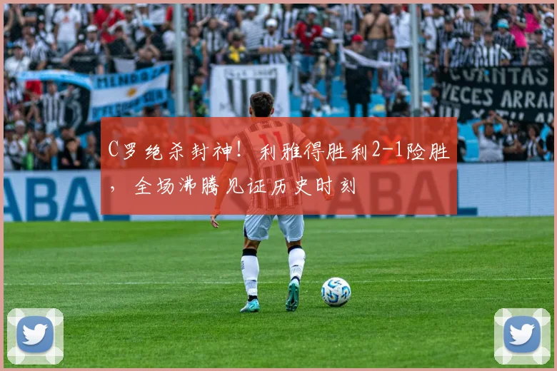 C罗绝杀封神！利雅得胜利2-1险胜，全场沸腾见证历史时刻