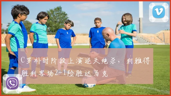 C罗补时阶段上演逆天绝杀，利雅得胜利客场2-1险胜达马克