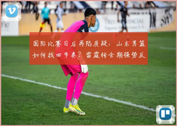 国际比赛日后再陷质疑，山东男篮如何找回节奏？雷霆转会期强势反弹引