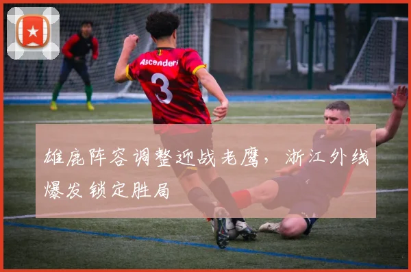 雄鹿阵容调整迎战老鹰,浙江外线爆发锁定胜局