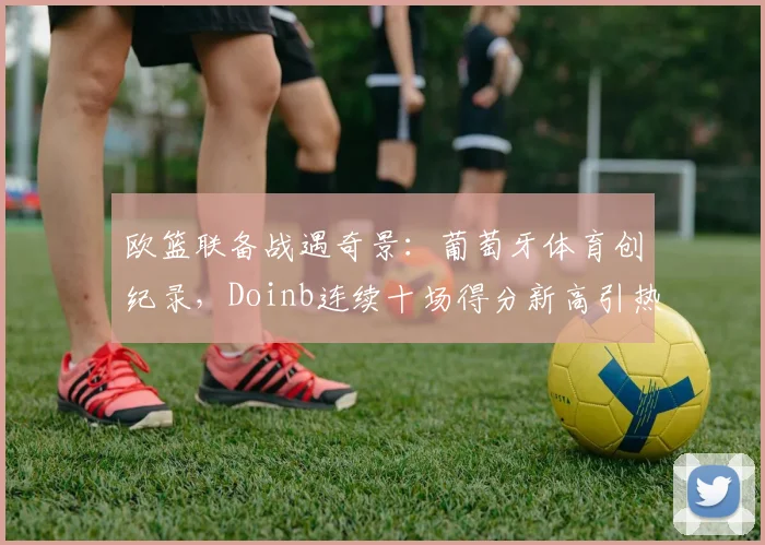 欧篮联备战遇奇景：葡萄牙体育创纪录，Doinb连续十场得分新高引热议