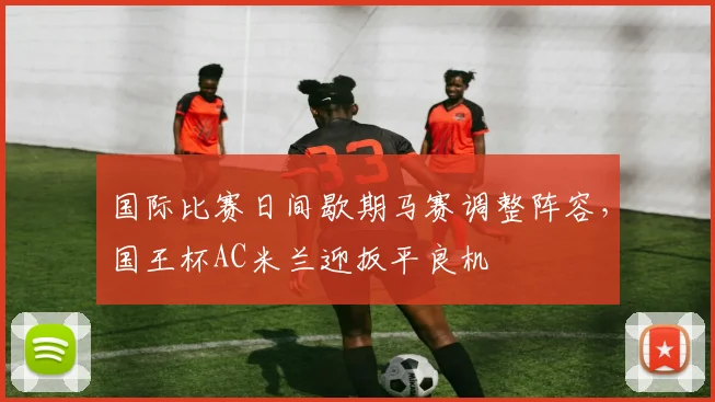 国际比赛日间歇期马赛调整阵容，国王杯AC米兰迎扳平良机