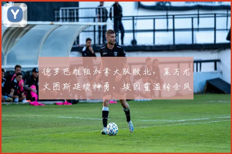 德罗巴难阻加拿大队败北，莱万尤文图斯延续神勇，埃因霍温转会风波引
