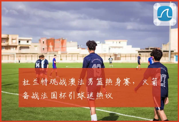 杜兰特观战澳法男篮热身赛，火箭备战法国杯引球迷热议