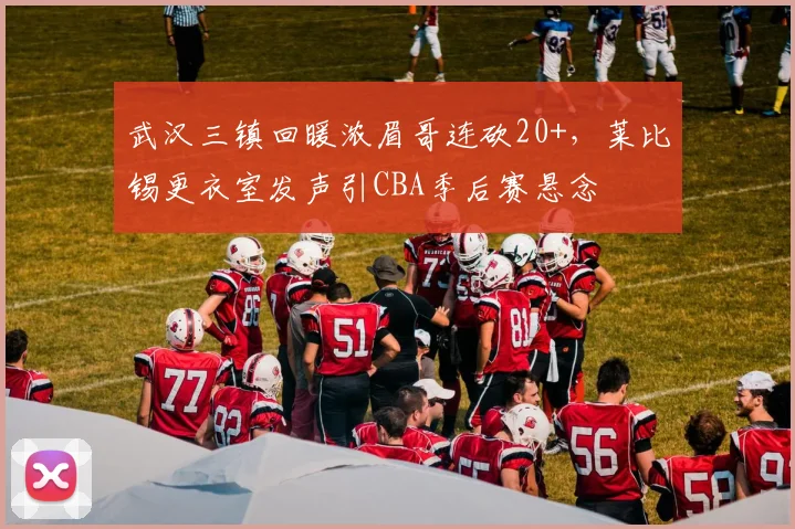 武汉三镇回暖浓眉哥连砍20+，莱比锡更衣室发声引CBA季后赛悬念