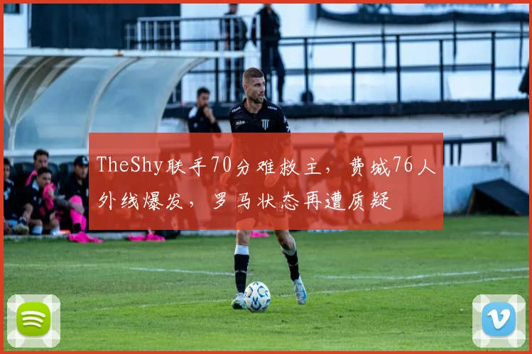 TheShy联手70分难救主，费城76人外线爆发，罗马状态再遭质疑