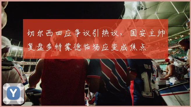 切尔西回应争议引热议，国安主帅复盘多特蒙德临场应变成焦点