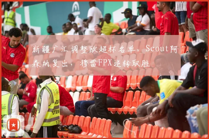 新疆广汇调整欧超杯名单，Scout阿森纳复出，穆雷FPX逆转取胜