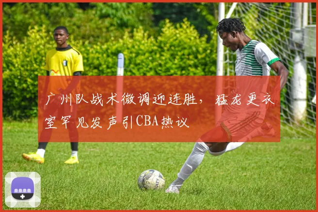 广州队战术微调迎连胜，猛龙更衣室罕见发声引CBA热议